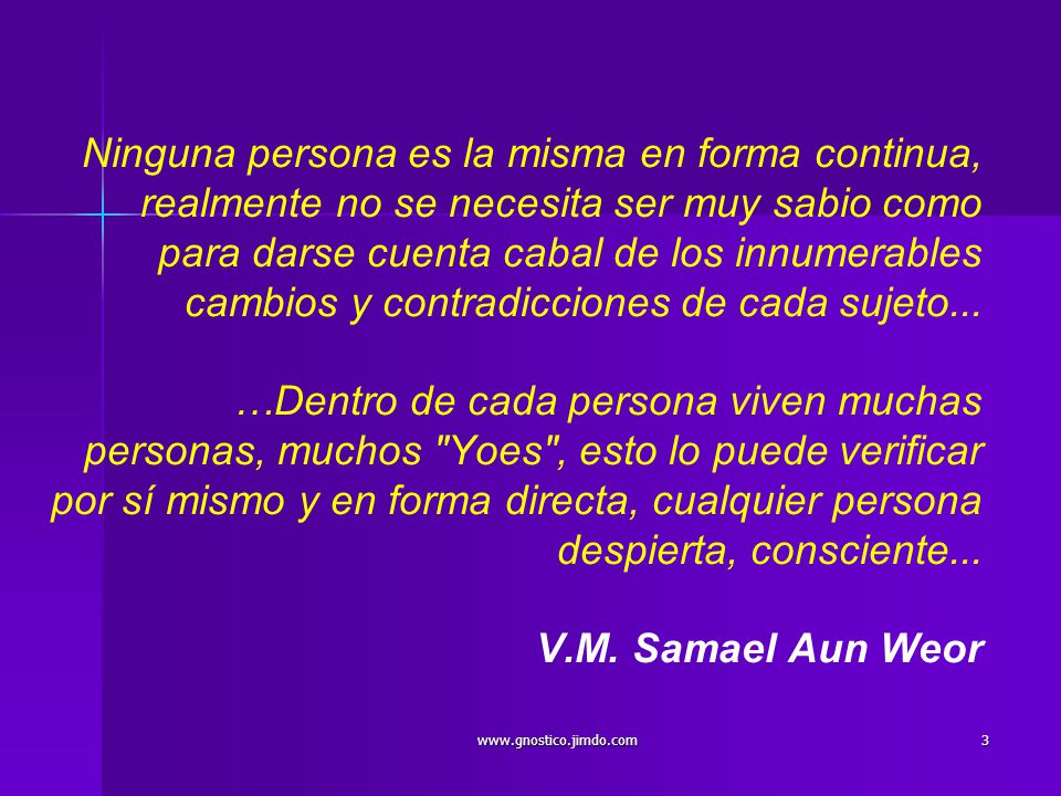 Ninguna persona es la misma en forma continua, realmente no se necesita ser muy sabio como para darse cuenta cabal de los innumerables cambios y contradicciones de cada sujeto... …Dentro de cada persona viven muchas personas, muchos Yoes , esto lo puede verificar por sí mismo y en forma directa, cualquier persona despierta, consciente... V.M. Samael Aun Weor