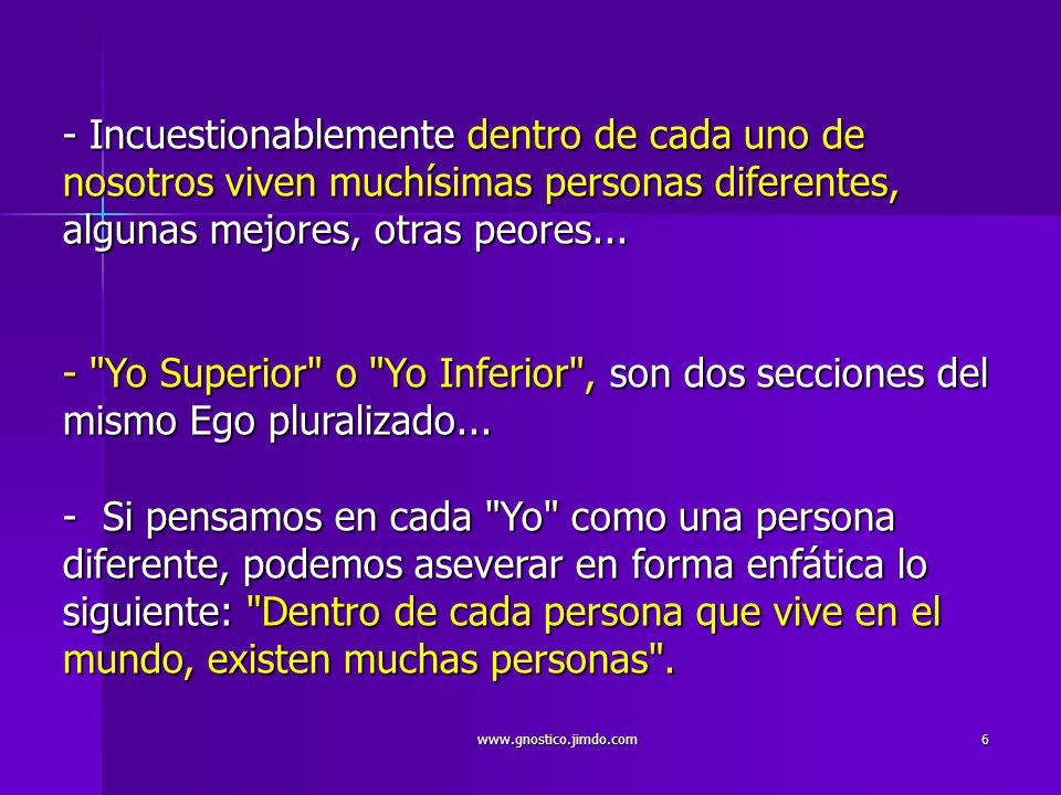 - Incuestionablemente dentro de cada uno de nosotros viven muchísimas personas diferentes, algunas mejores, otras peores... - Yo Superior o Yo Inferior , son dos secciones del mismo Ego pluralizado... - Si pensamos en cada Yo como una persona diferente, podemos aseverar en forma enfática lo siguiente: Dentro de cada persona que vive en el mundo, existen muchas personas .