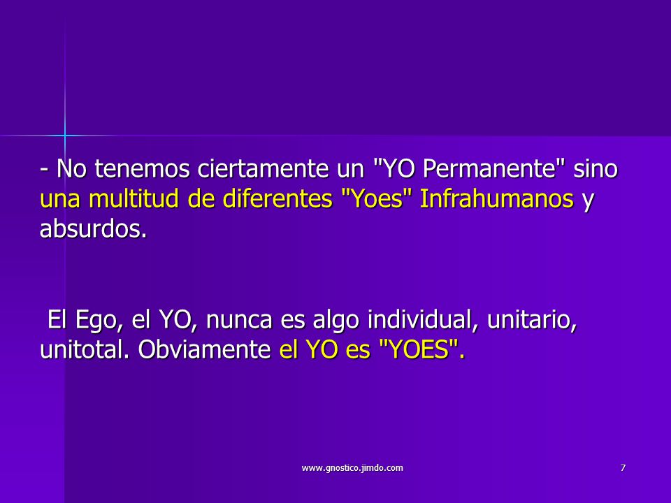 - No tenemos ciertamente un YO Permanente sino una multitud de diferentes Yoes Infrahumanos y absurdos. El Ego, el YO, nunca es algo individual, unitario, unitotal. Obviamente el YO es YOES .