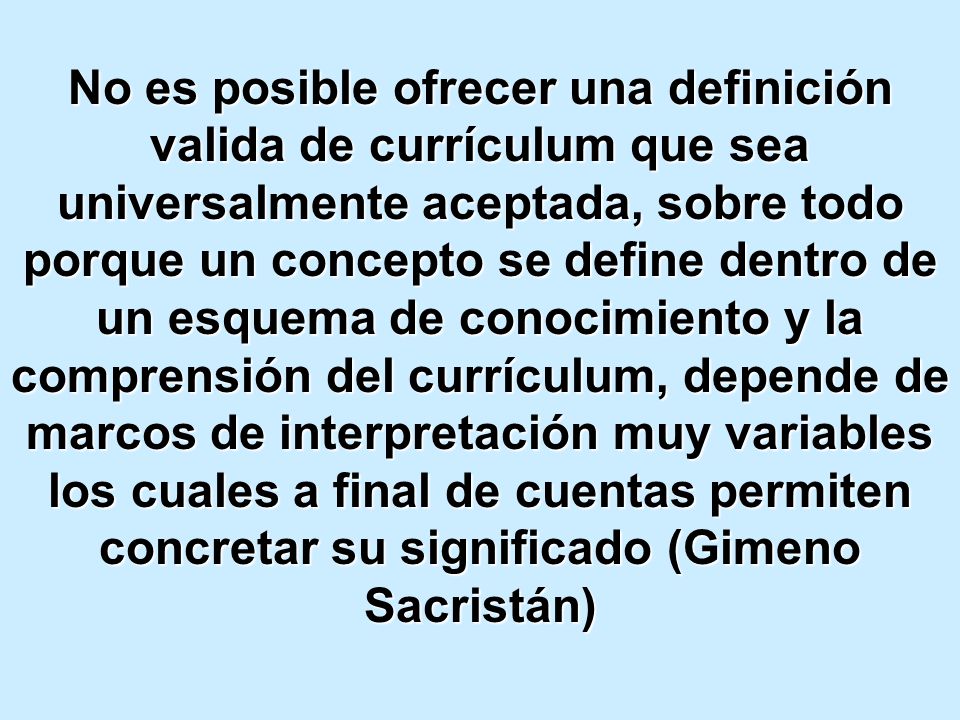 No es posible ofrecer una definición valida de currículum que sea universalmente aceptada, sobre todo porque un concepto se define dentro de un esquema de conocimiento y la comprensión del currículum, depende de marcos de interpretación muy variables los cuales a final de cuentas permiten concretar su significado (Gimeno Sacristán)