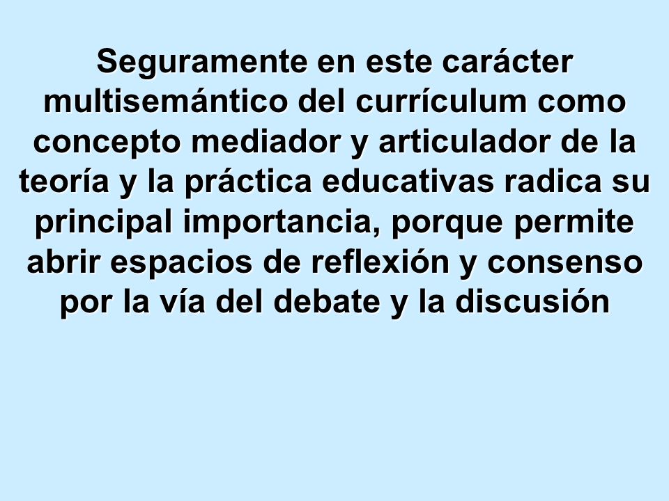Seguramente en este carácter multisemántico del currículum como concepto mediador y articulador de la teoría y la práctica educativas radica su principal importancia, porque permite abrir espacios de reflexión y consenso por la vía del debate y la discusión