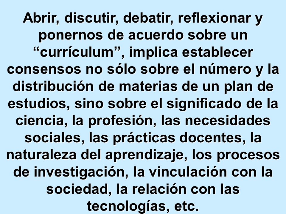 Abrir, discutir, debatir, reflexionar y ponernos de acuerdo sobre un currículum , implica establecer consensos no sólo sobre el número y la distribución de materias de un plan de estudios, sino sobre el significado de la ciencia, la profesión, las necesidades sociales, las prácticas docentes, la naturaleza del aprendizaje, los procesos de investigación, la vinculación con la sociedad, la relación con las tecnologías, etc.