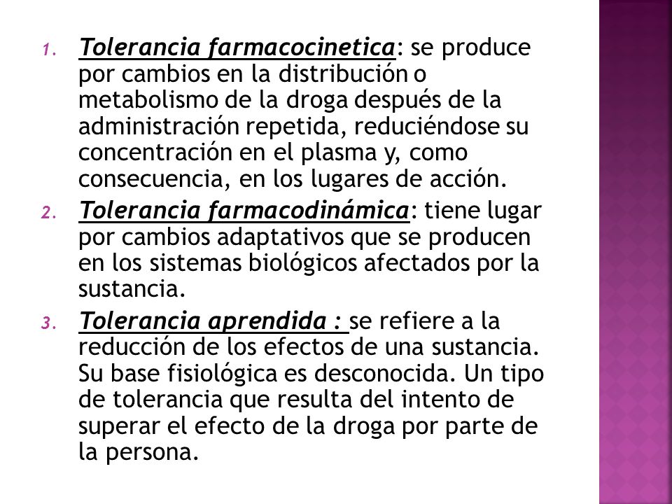 Tolerancia farmacocinetica: se produce por cambios en la distribución o metabolismo de la droga después de la administración repetida, reduciéndose su concentración en el plasma y, como consecuencia, en los lugares de acción.