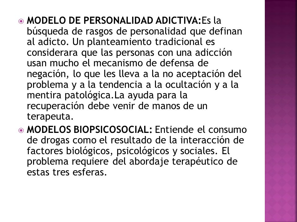 MODELO DE PERSONALIDAD ADICTIVA:Es la búsqueda de rasgos de personalidad que definan al adicto. Un planteamiento tradicional es considerara que las personas con una adicción usan mucho el mecanismo de defensa de negación, lo que les lleva a la no aceptación del problema y a la tendencia a la ocultación y a la mentira patológica.La ayuda para la recuperación debe venir de manos de un terapeuta.
