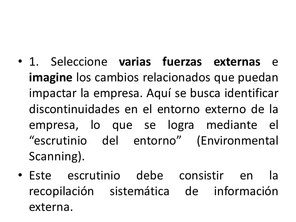 1. Seleccione varias fuerzas externas e imagine los cambios relacionados que puedan impactar la empresa. Aquí se busca identificar discontinuidades en el entorno externo de la empresa, lo que se logra mediante el escrutinio del entorno (Environmental Scanning).