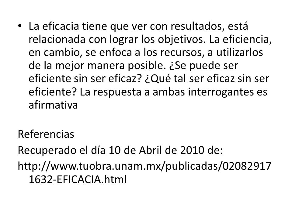 La eficacia tiene que ver con resultados, está relacionada con lograr los objetivos. La eficiencia, en cambio, se enfoca a los recursos, a utilizarlos de la mejor manera posible. ¿Se puede ser eficiente sin ser eficaz ¿Qué tal ser eficaz sin ser eficiente La respuesta a ambas interrogantes es afirmativa