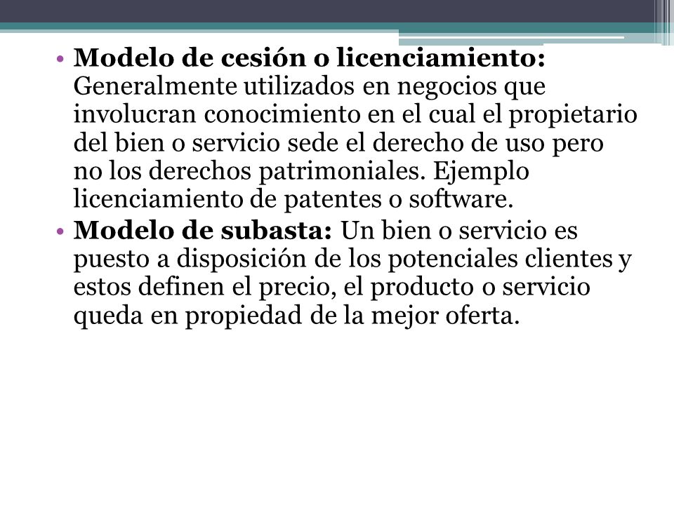Modelo de cesión o licenciamiento: Generalmente utilizados en negocios que involucran conocimiento en el cual el propietario del bien o servicio sede el derecho de uso pero no los derechos patrimoniales. Ejemplo licenciamiento de patentes o software.