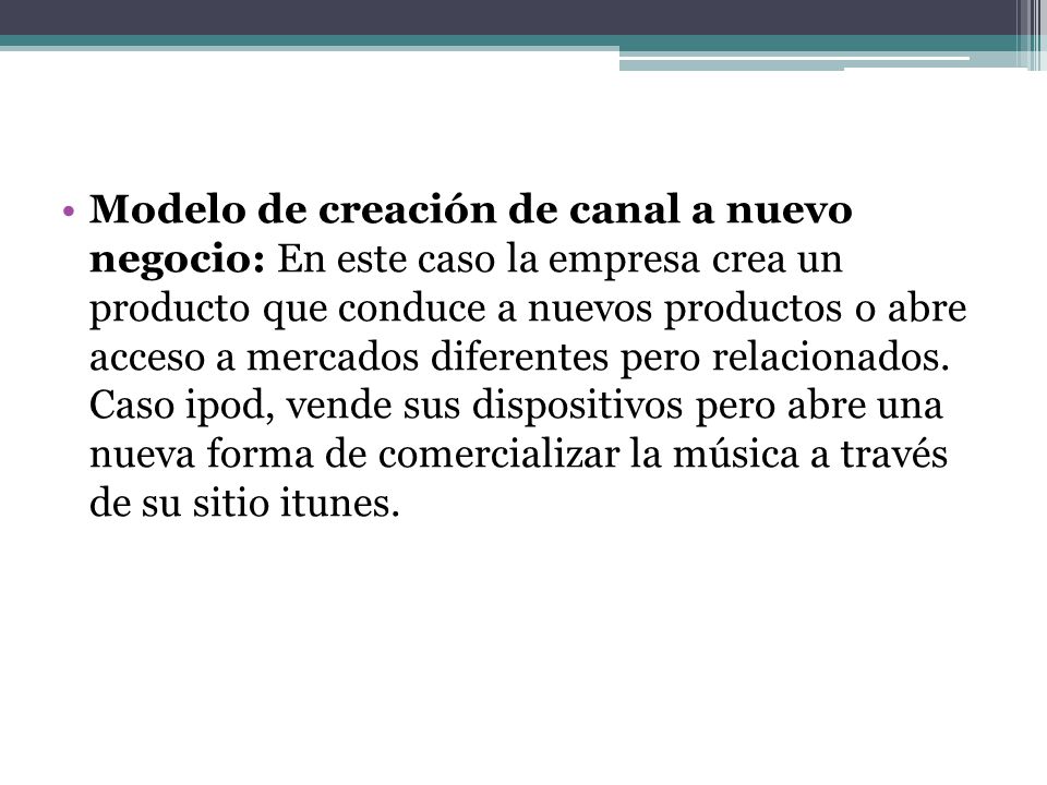 Modelo de creación de canal a nuevo negocio: En este caso la empresa crea un producto que conduce a nuevos productos o abre acceso a mercados diferentes pero relacionados.