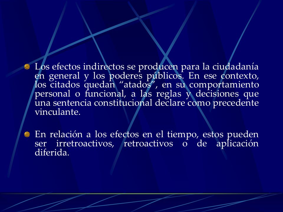 Los efectos indirectos se producen para la ciudadanía en general y los poderes públicos. En ese contexto, los citados quedan atados , en su comportamiento personal o funcional, a las reglas y decisiones que una sentencia constitucional declare como precedente vinculante.