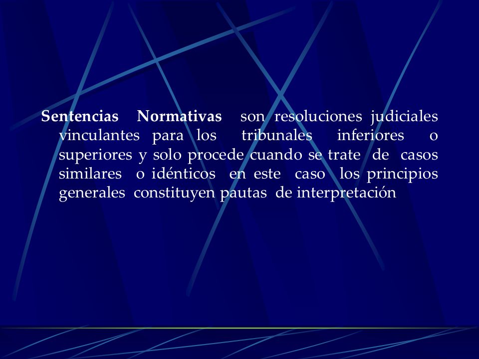 Sentencias Normativas son resoluciones judiciales vinculantes para los tribunales inferiores o superiores y solo procede cuando se trate de casos similares o idénticos en este caso los principios generales constituyen pautas de interpretación
