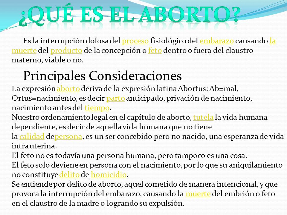 Es la interrupción dolosa del proceso fisiológico del embarazo causando la muerte del producto de la concepción o feto dentro o fuera del claustro materno, viable o no. Principales Consideraciones La expresión aborto deriva de la expresión latina Abortus: Ab=mal, Ortus=nacimiento, es decir parto anticipado, privación de nacimiento, nacimiento antes del tiempo. Nuestro ordenamiento legal en el capítulo de aborto, tutela la vida humana dependiente, es decir de aquella vida humana que no tiene la calidad depersona, es un ser concebido pero no nacido, una esperanza de vida intra uterina. El feto no es todavía una persona humana, pero tampoco es una cosa. El feto solo deviene en persona con el nacimiento, por lo que su aniquilamiento no constituye delito de homicidio. Se entiende por delito de aborto, aquel cometido de manera intencional, y que provoca la interrupción del embarazo, causando la muerte del embrión o feto en el claustro de la madre o logrando su expulsión.