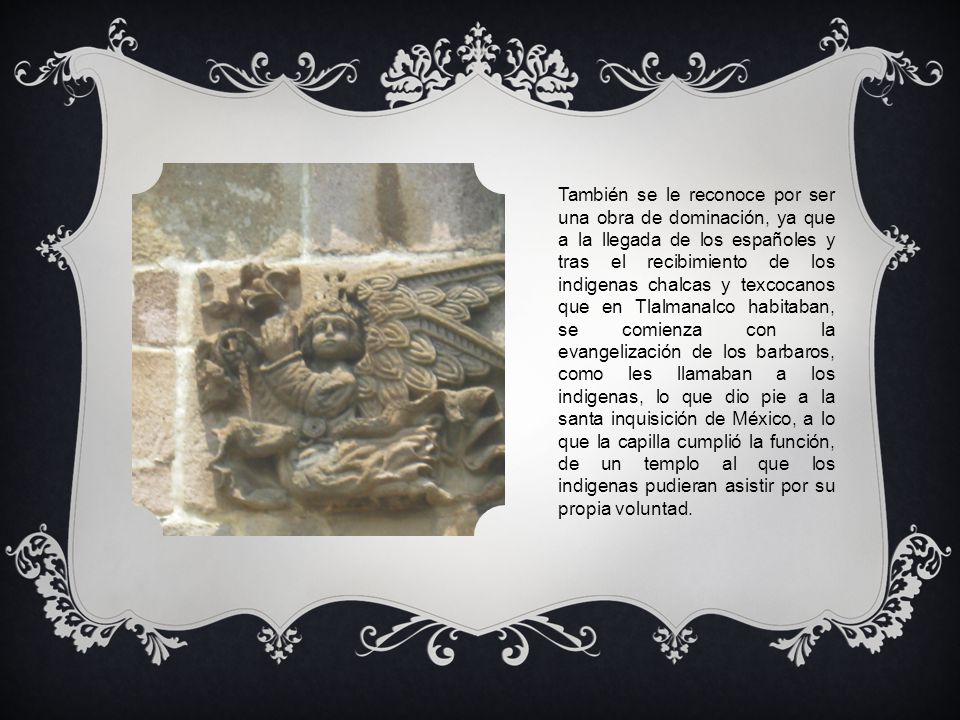 También se le reconoce por ser una obra de dominación, ya que a la llegada de los españoles y tras el recibimiento de los indigenas chalcas y texcocanos que en Tlalmanalco habitaban, se comienza con la evangelización de los barbaros, como les llamaban a los indigenas, lo que dio pie a la santa inquisición de México, a lo que la capilla cumplió la función, de un templo al que los indigenas pudieran asistir por su propia voluntad.