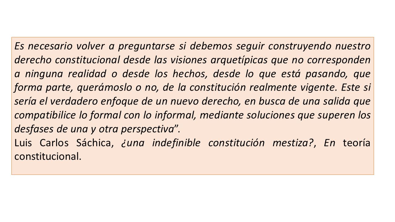 Es necesario volver a preguntarse si debemos seguir construyendo nuestro derecho constitucional desde las visiones arquetípicas que no corresponden a ninguna realidad o desde los hechos, desde lo que está pasando, que forma parte, querámoslo o no, de la constitución realmente vigente. Este si sería el verdadero enfoque de un nuevo derecho, en busca de una salida que compatibilice lo formal con lo informal, mediante soluciones que superen los desfases de una y otra perspectiva .
