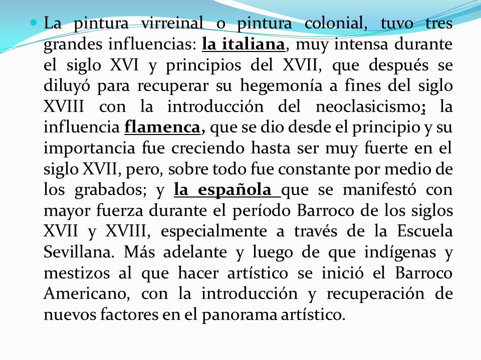 La pintura virreinal o pintura colonial, tuvo tres grandes influencias: la italiana, muy intensa durante el siglo XVI y principios del XVII, que después se diluyó para recuperar su hegemonía a fines del siglo XVIII con la introducción del neoclasicismo; la influencia flamenca, que se dio desde el principio y su importancia fue creciendo hasta ser muy fuerte en el siglo XVII, pero, sobre todo fue constante por medio de los grabados; y la española que se manifestó con mayor fuerza durante el período Barroco de los siglos XVII y XVIII, especialmente a través de la Escuela Sevillana.