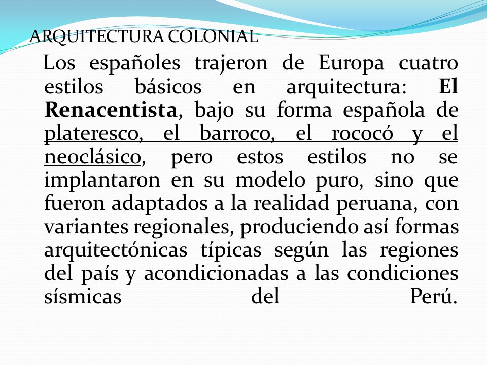ARQUITECTURA COLONIAL Los españoles trajeron de Europa cuatro estilos básicos en arquitectura: El Renacentista, bajo su forma española de plateresco, el barroco, el rococó y el neoclásico, pero estos estilos no se implantaron en su modelo puro, sino que fueron adaptados a la realidad peruana, con variantes regionales, produciendo así formas arquitectónicas típicas según las regiones del país y acondicionadas a las condiciones sísmicas del Perú.