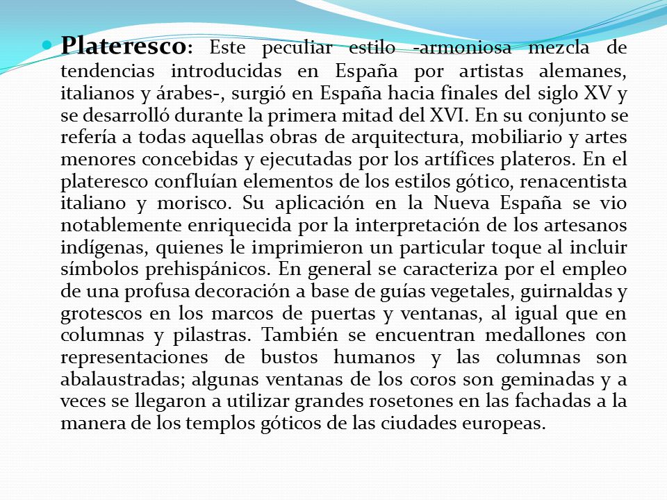 Plateresco: Este peculiar estilo -armoniosa mezcla de tendencias introducidas en España por artistas alemanes, italianos y árabes-, surgió en España hacia finales del siglo XV y se desarrolló durante la primera mitad del XVI.