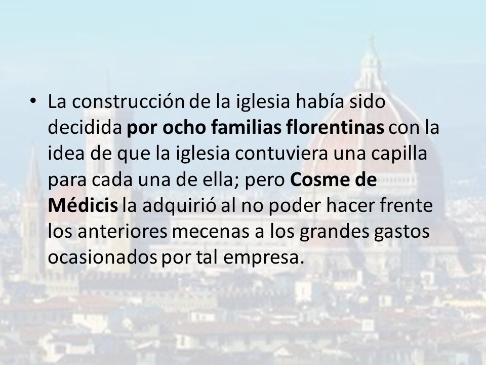 La construcción de la iglesia había sido decidida por ocho familias florentinas con la idea de que la iglesia contuviera una capilla para cada una de ella; pero Cosme de Médicis la adquirió al no poder hacer frente los anteriores mecenas a los grandes gastos ocasionados por tal empresa.