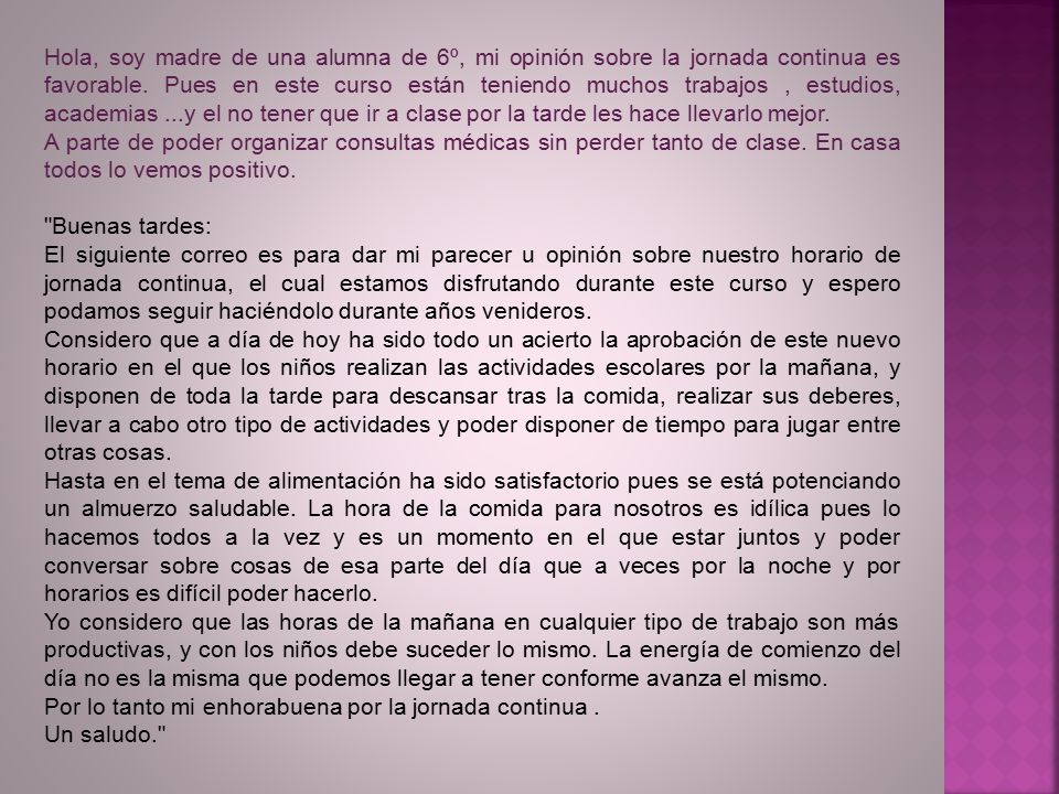 Hola, soy madre de una alumna de 6º, mi opinión sobre la jornada continua es favorable. Pues en este curso están teniendo muchos trabajos , estudios, academias ...y el no tener que ir a clase por la tarde les hace llevarlo mejor.
