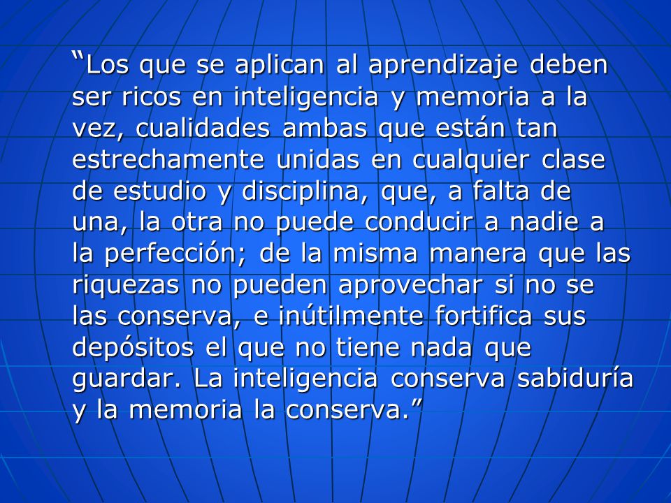 Los que se aplican al aprendizaje deben ser ricos en inteligencia y memoria a la vez, cualidades ambas que están tan estrechamente unidas en cualquier clase de estudio y disciplina, que, a falta de una, la otra no puede conducir a nadie a la perfección; de la misma manera que las riquezas no pueden aprovechar si no se las conserva, e inútilmente fortifica sus depósitos el que no tiene nada que guardar.