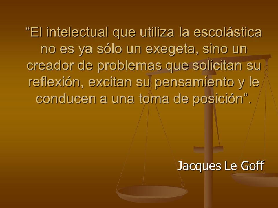 El intelectual que utiliza la escolástica no es ya sólo un exegeta, sino un creador de problemas que solicitan su reflexión, excitan su pensamiento y le conducen a una toma de posición .