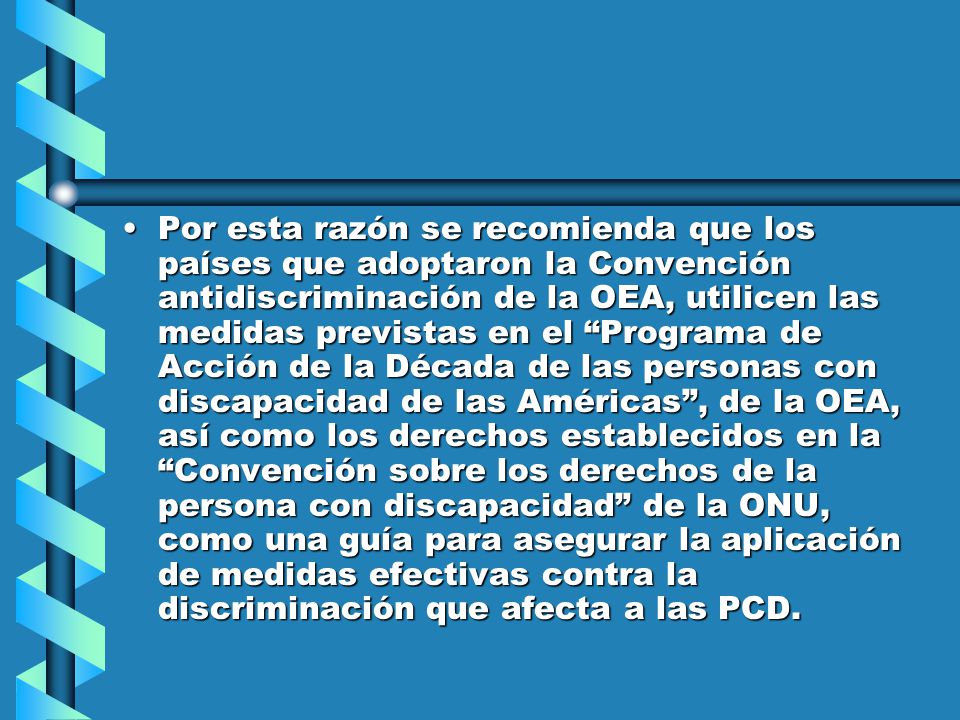 Por esta razón se recomienda que los países que adoptaron la Convención antidiscriminación de la OEA, utilicen las medidas previstas en el Programa de Acción de la Década de las personas con discapacidad de las Américas , de la OEA, así como los derechos establecidos en la Convención sobre los derechos de la persona con discapacidad de la ONU, como una guía para asegurar la aplicación de medidas efectivas contra la discriminación que afecta a las PCD.