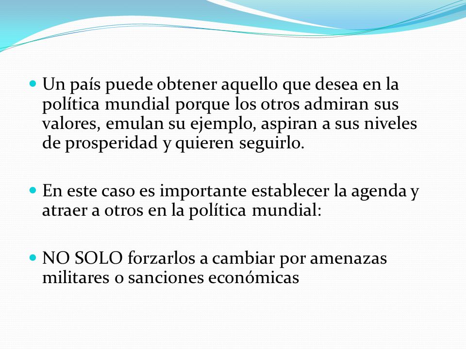 Un país puede obtener aquello que desea en la política mundial porque los otros admiran sus valores, emulan su ejemplo, aspiran a sus niveles de prosperidad y quieren seguirlo.