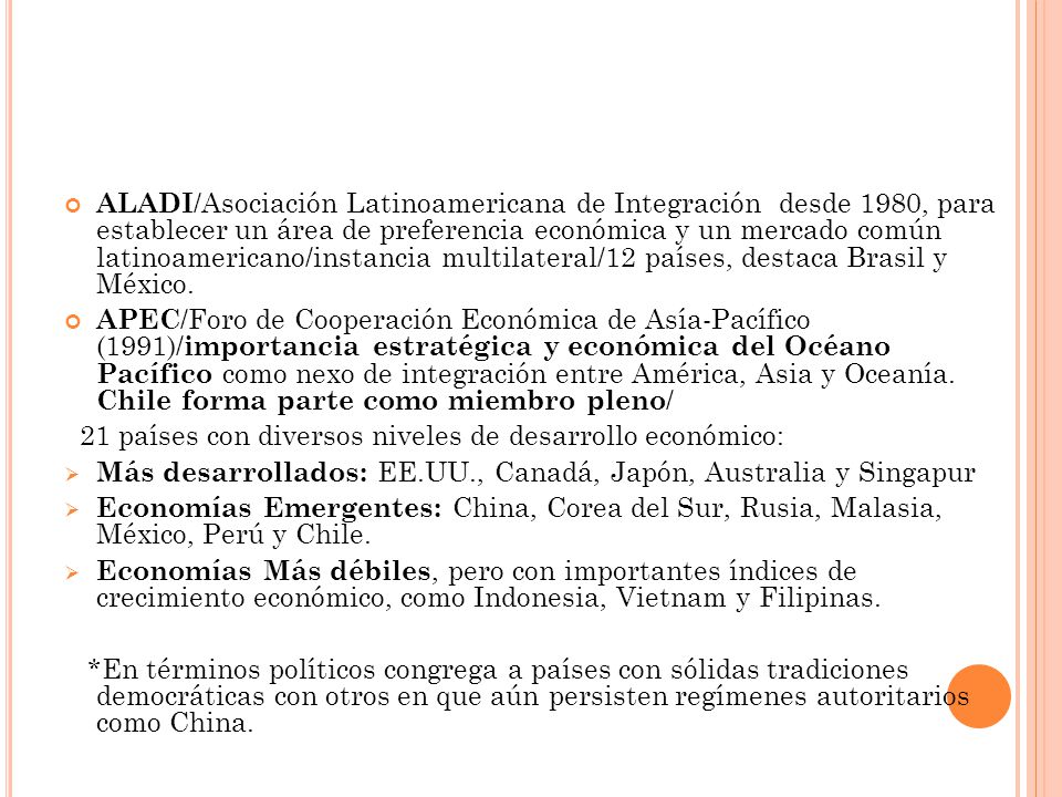 ALADI/Asociación Latinoamericana de Integración desde 1980, para establecer un área de preferencia económica y un mercado común latinoamericano/instancia multilateral/12 países, destaca Brasil y México.