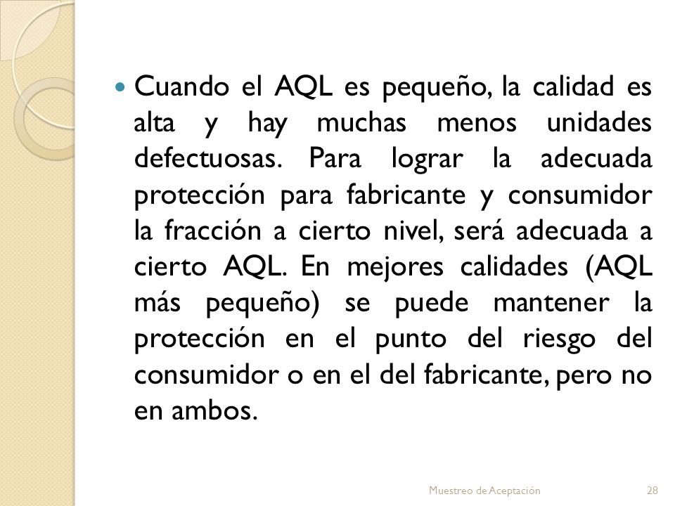 Cuando el AQL es pequeño, la calidad es alta y hay muchas menos unidades defectuosas. Para lograr la adecuada protección para fabricante y consumidor la fracción a cierto nivel, será adecuada a cierto AQL. En mejores calidades (AQL más pequeño) se puede mantener la protección en el punto del riesgo del consumidor o en el del fabricante, pero no en ambos.