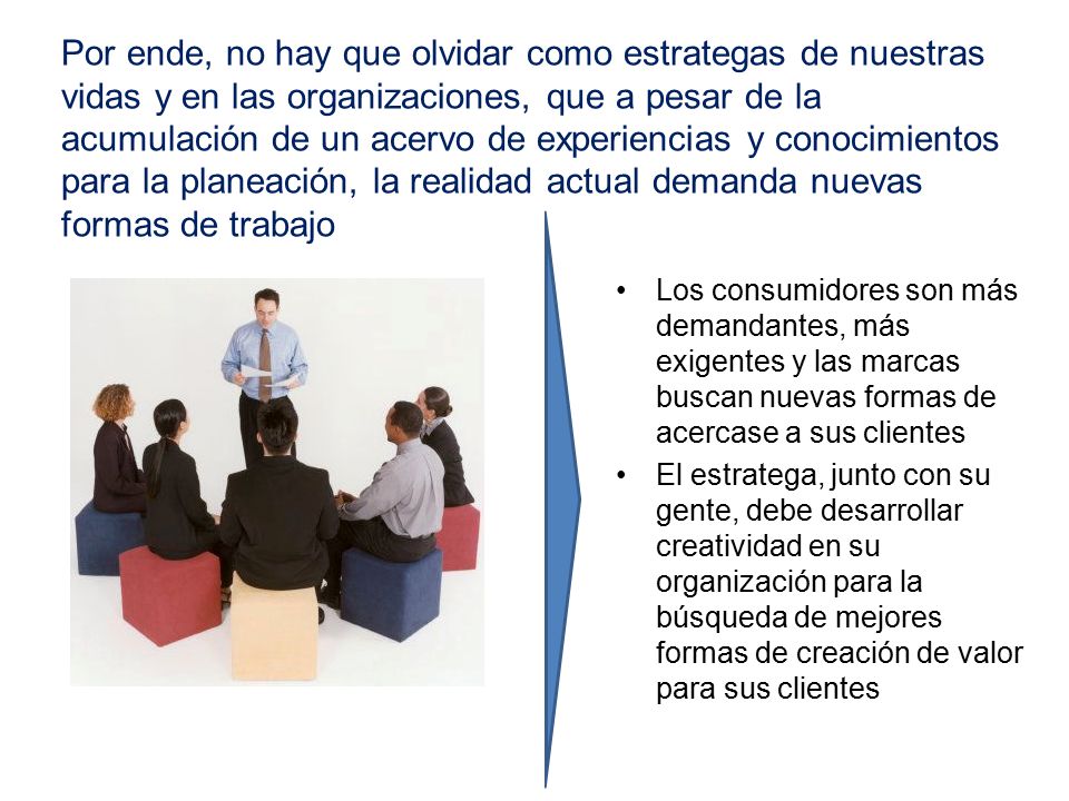 Por ende, no hay que olvidar como estrategas de nuestras vidas y en las organizaciones, que a pesar de la acumulación de un acervo de experiencias y conocimientos para la planeación, la realidad actual demanda nuevas formas de trabajo