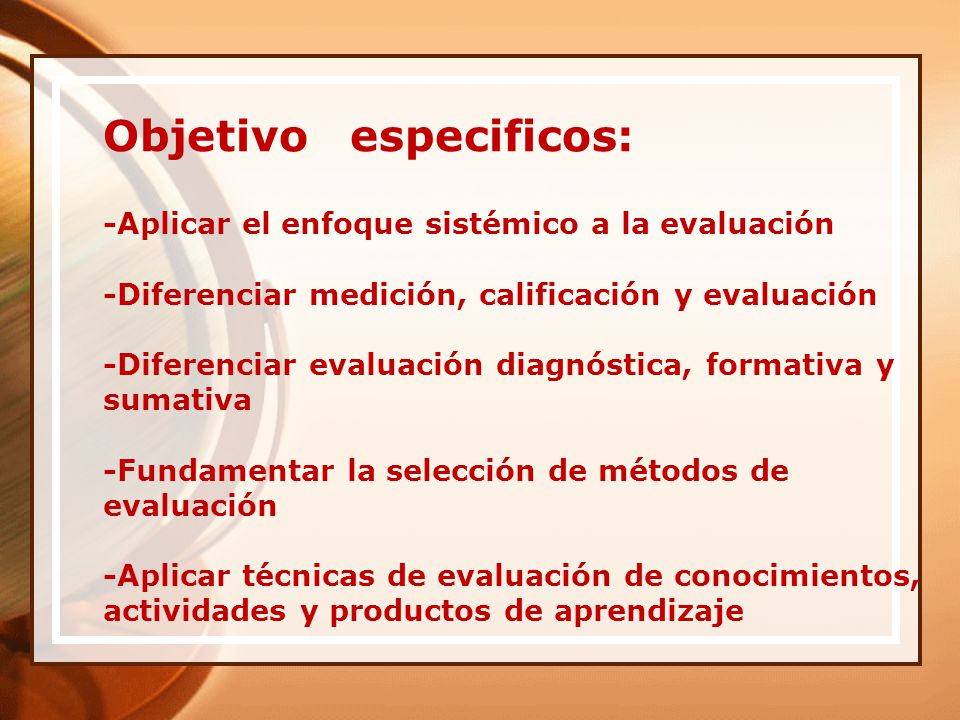 Objetivo especificos: -Aplicar el enfoque sistémico a la evaluación -Diferenciar medición, calificación y evaluación -Diferenciar evaluación diagnóstica, formativa y sumativa -Fundamentar la selección de métodos de evaluación -Aplicar técnicas de evaluación de conocimientos, actividades y productos de aprendizaje