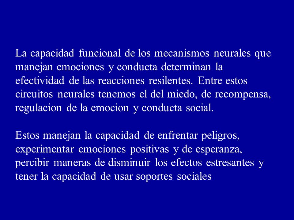 La capacidad funcional de los mecanismos neurales que manejan emociones y conducta determinan la efectividad de las reacciones resilentes. Entre estos circuitos neurales tenemos el del miedo, de recompensa, regulacion de la emocion y conducta social.