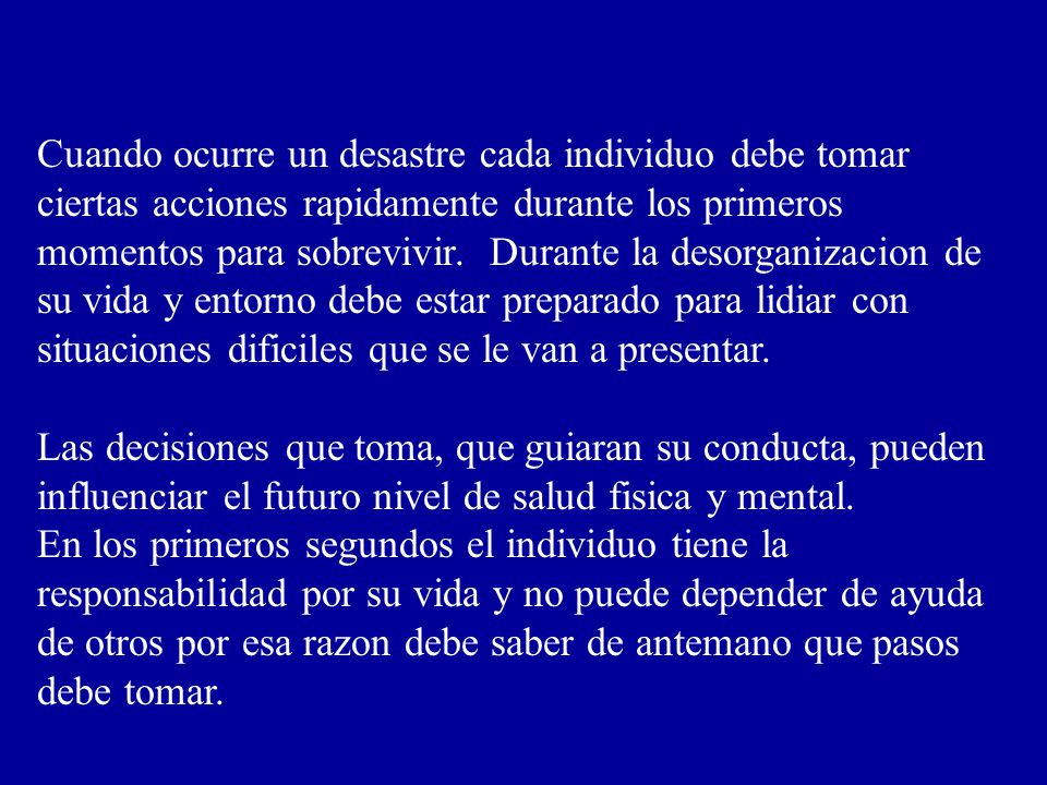 Cuando ocurre un desastre cada individuo debe tomar ciertas acciones rapidamente durante los primeros momentos para sobrevivir. Durante la desorganizacion de su vida y entorno debe estar preparado para lidiar con situaciones dificiles que se le van a presentar.