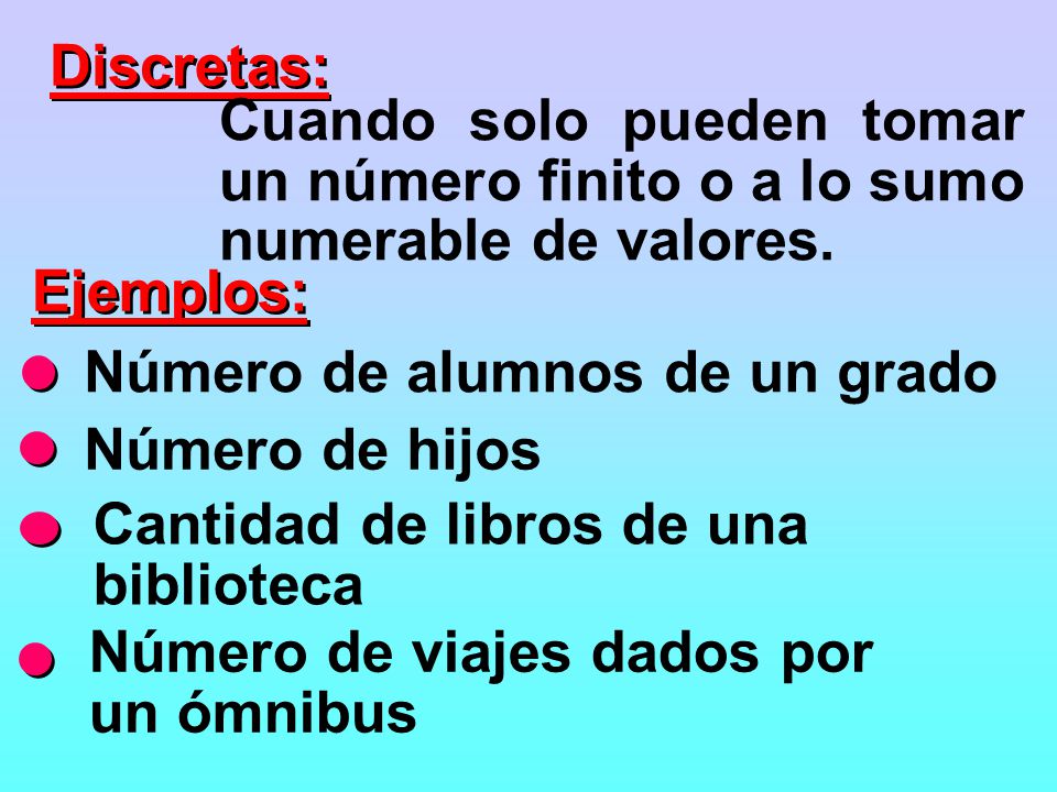 Discretas: Cuando solo pueden tomar un número finito o a lo sumo numerable de valores. Ejemplos: Número de alumnos de un grado.
