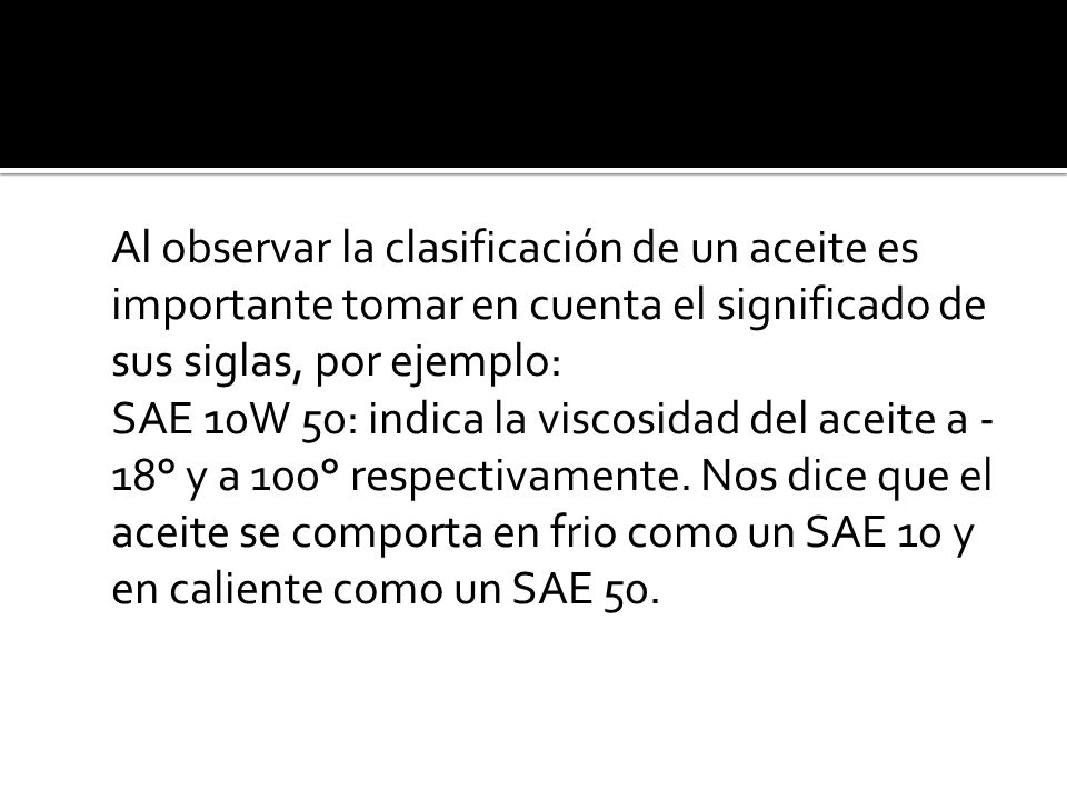 Al observar la clasificación de un aceite es importante tomar en cuenta el significado de sus siglas, por ejemplo: SAE 10W 50: indica la viscosidad del aceite a -18° y a 100° respectivamente.