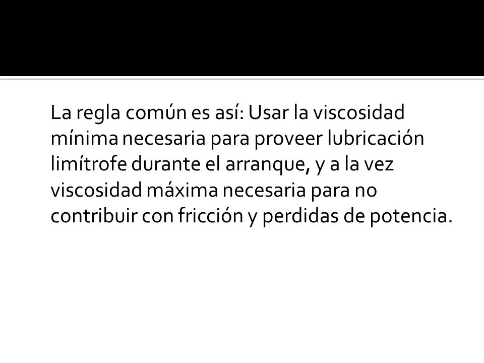 La regla común es así: Usar la viscosidad mínima necesaria para proveer lubricación limítrofe durante el arranque, y a la vez viscosidad máxima necesaria para no contribuir con fricción y perdidas de potencia.