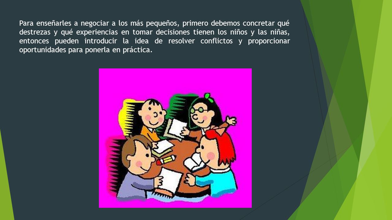 Para enseñarles a negociar a los más pequeños, primero debemos concretar qué destrezas y qué experiencias en tomar decisiones tienen los niños y las niñas, entonces pueden introducir la idea de resolver conflictos y proporcionar oportunidades para ponerla en práctica.