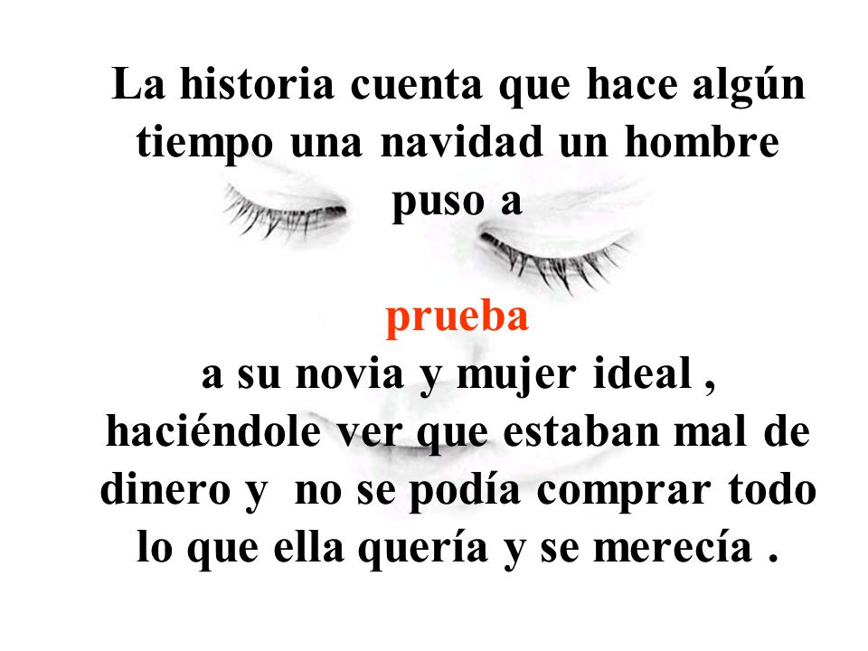 La historia cuenta que hace algún tiempo una navidad un hombre puso a prueba a su novia y mujer ideal , haciéndole ver que estaban mal de dinero y no se podía comprar todo lo que ella quería y se merecía .