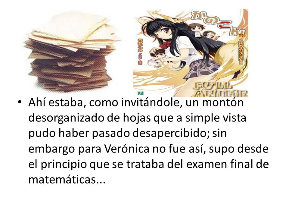 Ahí estaba, como invitándole, un montón desorganizado de hojas que a simple vista pudo haber pasado desapercibido; sin embargo para Verónica no fue así, supo desde el principio que se trataba del examen final de matemáticas...