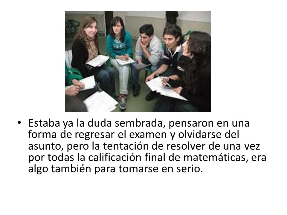 Estaba ya la duda sembrada, pensaron en una forma de regresar el examen y olvidarse del asunto, pero la tentación de resolver de una vez por todas la calificación final de matemáticas, era algo también para tomarse en serio.