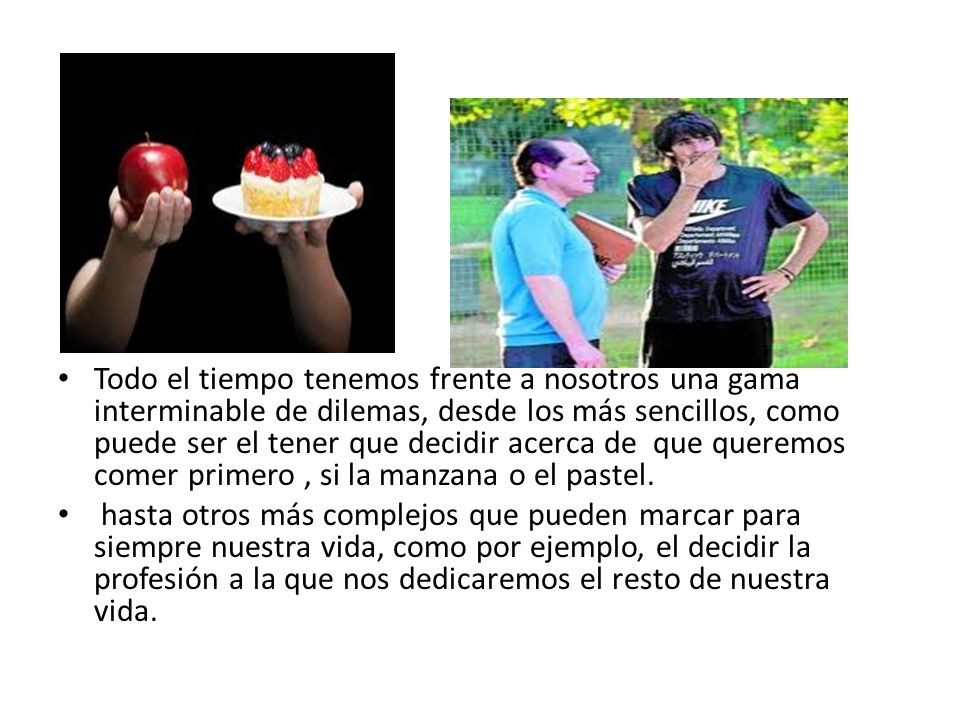 Todo el tiempo tenemos frente a nosotros una gama interminable de dilemas, desde los más sencillos, como puede ser el tener que decidir acerca de que queremos comer primero , si la manzana o el pastel.