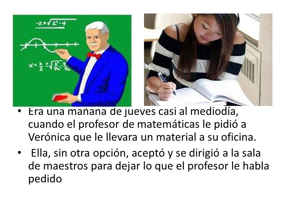 Era una mañana de jueves casi al mediodía, cuando el profesor de matemáticas le pidió a Verónica que le llevara un material a su oficina.