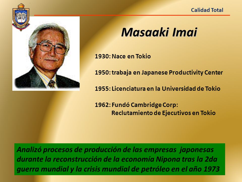 Calidad Total Masaaki Imai. 1930: Nace en Tokio. 1950: trabaja en Japanese Productivity Center. 1955: Licenciatura en la Universidad de Tokio.