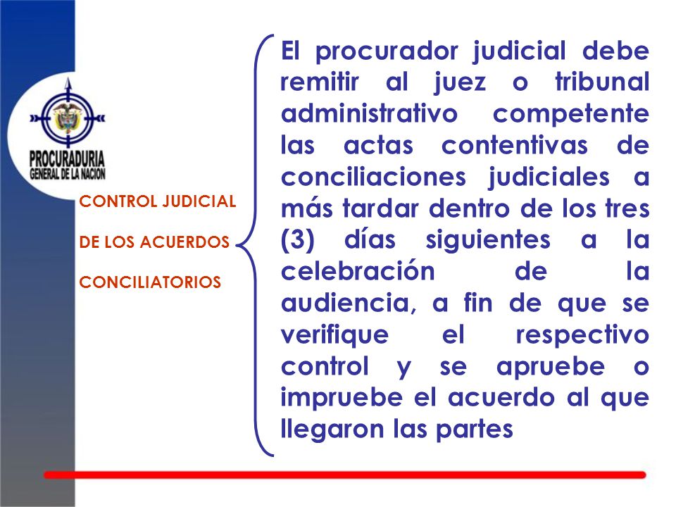 El procurador judicial debe remitir al juez o tribunal administrativo competente las actas contentivas de conciliaciones judiciales a más tardar dentro de los tres (3) días siguientes a la celebración de la audiencia, a fin de que se verifique el respectivo control y se apruebe o impruebe el acuerdo al que llegaron las partes