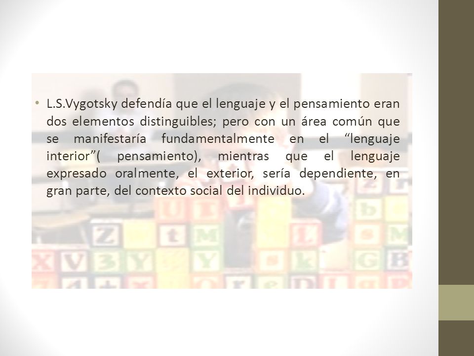L.S.Vygotsky defendía que el lenguaje y el pensamiento eran dos elementos distinguibles; pero con un área común que se manifestaría fundamentalmente en el lenguaje interior ( pensamiento), mientras que el lenguaje expresado oralmente, el exterior, sería dependiente, en gran parte, del contexto social del individuo.