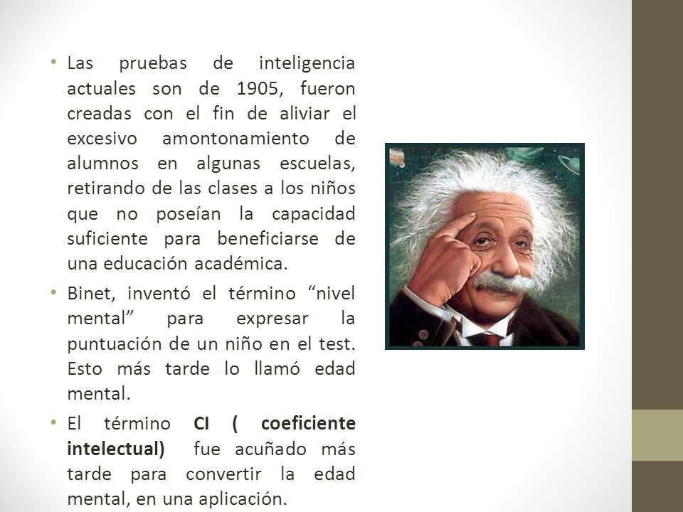 Las pruebas de inteligencia actuales son de 1905, fueron creadas con el fin de aliviar el excesivo amontonamiento de alumnos en algunas escuelas, retirando de las clases a los niños que no poseían la capacidad suficiente para beneficiarse de una educación académica.