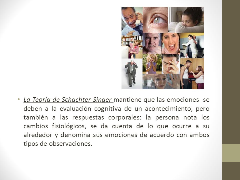 La Teoría de Schachter-Singer mantiene que las emociones se deben a la evaluación cognitiva de un acontecimiento, pero también a las respuestas corporales: la persona nota los cambios fisiológicos, se da cuenta de lo que ocurre a su alrededor y denomina sus emociones de acuerdo con ambos tipos de observaciones.