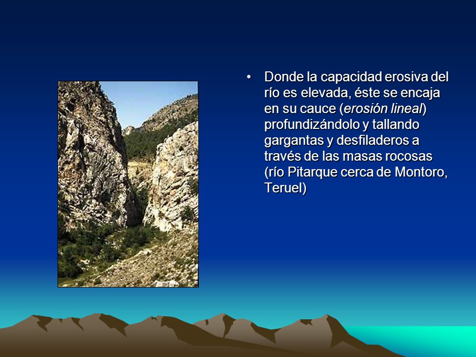 Donde la capacidad erosiva del río es elevada, éste se encaja en su cauce (erosión lineal) profundizándolo y tallando gargantas y desfiladeros a través de las masas rocosas (río Pitarque cerca de Montoro, Teruel)