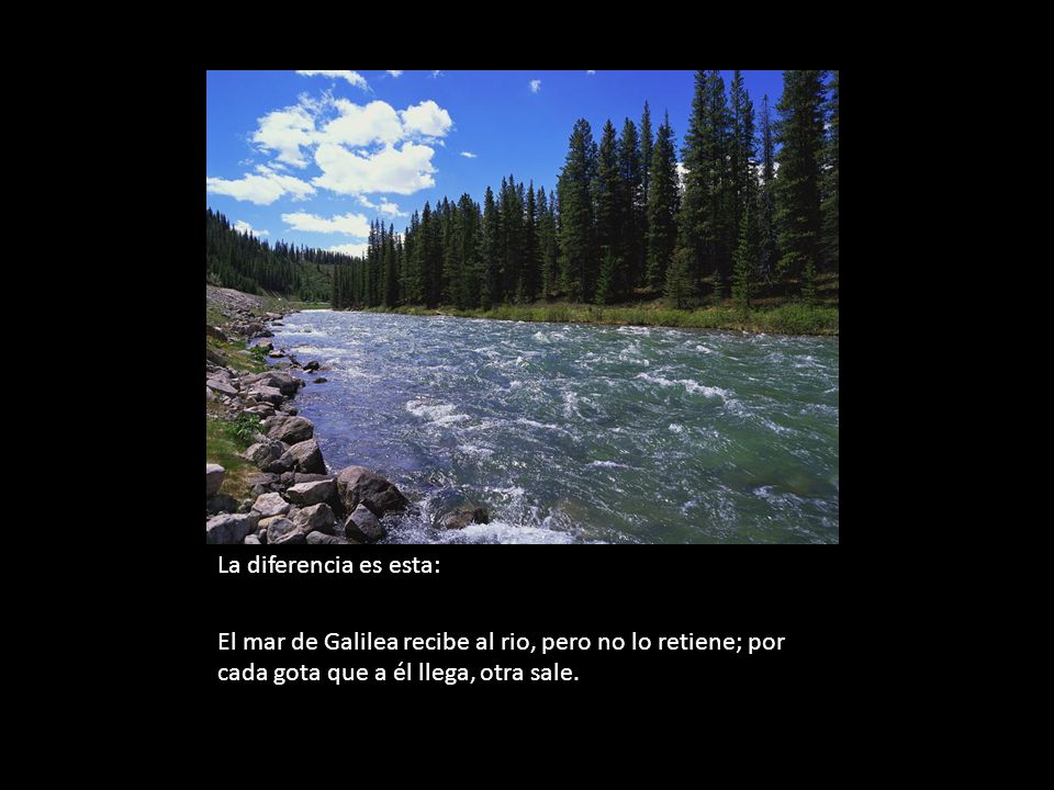 La diferencia es esta: El mar de Galilea recibe al rio, pero no lo retiene; por cada gota que a él llega, otra sale.