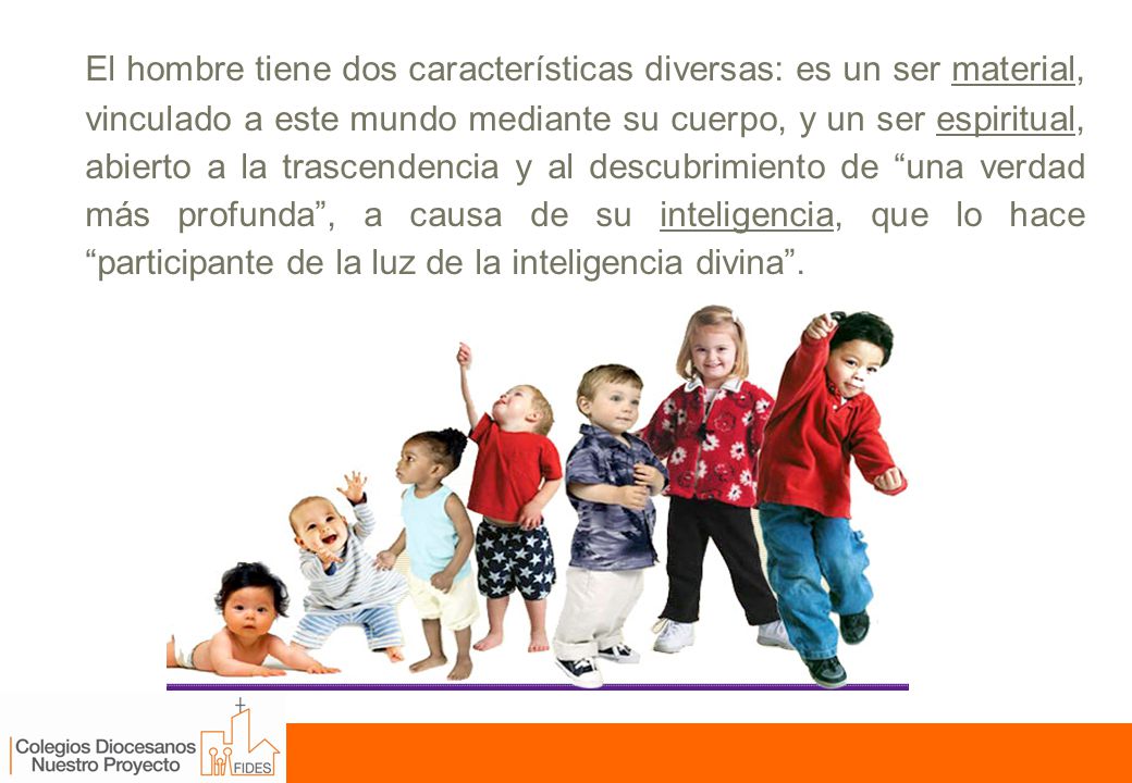 El hombre tiene dos características diversas: es un ser material, vinculado a este mundo mediante su cuerpo, y un ser espiritual, abierto a la trascendencia y al descubrimiento de una verdad más profunda , a causa de su inteligencia, que lo hace participante de la luz de la inteligencia divina .