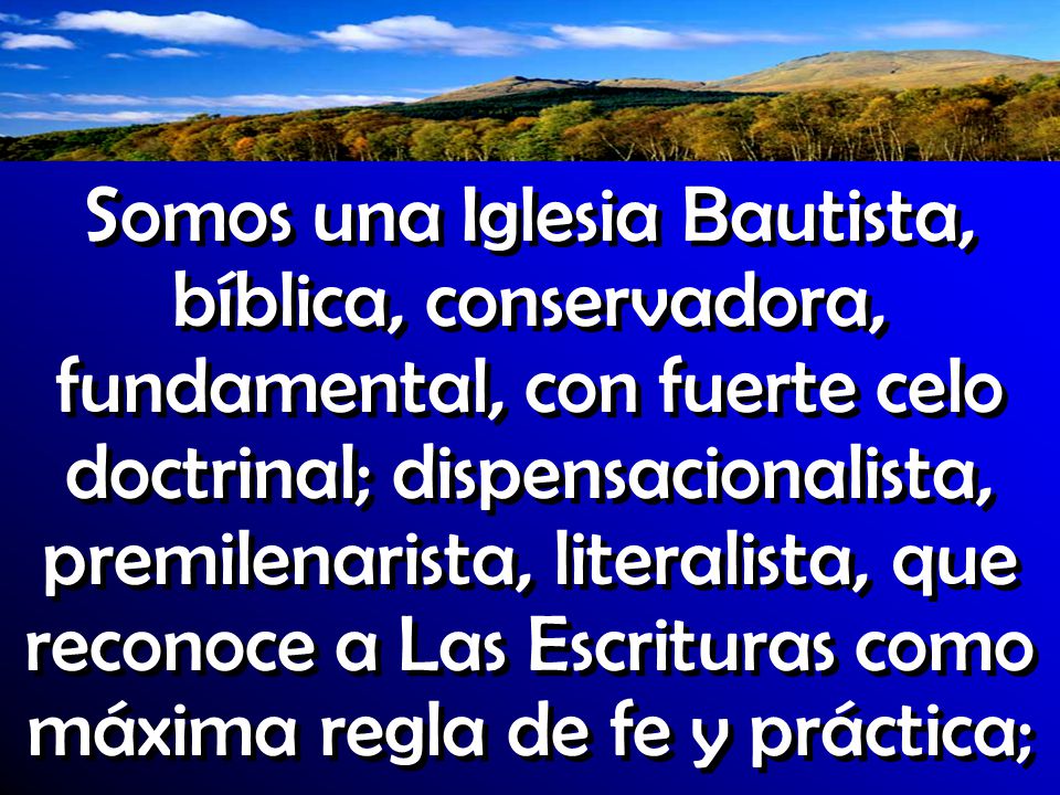Somos una Iglesia Bautista, bíblica, conservadora, fundamental, con fuerte celo doctrinal; dispensacionalista, premilenarista, literalista, que reconoce a Las Escrituras como máxima regla de fe y práctica;